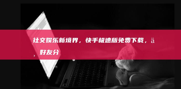 社交娱乐新境界，快手极速版免费下载，与好友分享欢乐